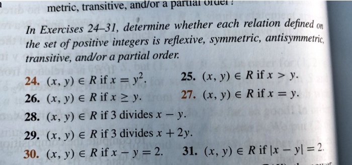 In Exercises 24-31, determine whether each relation defined on
the set of positive integers is reflexive, symmetric, antisymmetric,
transitive, and/or a partial order.
24. (x, y) ? R if x = y².
25. (x, y) ? R if x > y.
26. (x, y) ? R if x ? y.
27. (x, y) ? R if x = y.
28. (x, y) ? R if 3 divides x - y.
29. (x, y) ? R if 3 divides x + 2y.
30. (x, y) ? R if x - y = 2.
31. (x, y) ? R if |x - y| = 2.