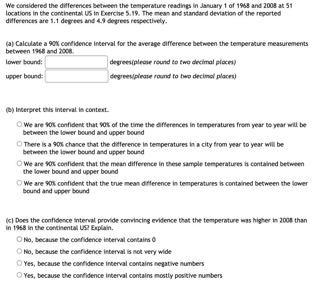We considered the differences between the temperature readings in January 1 of 1968 and 2008 at 51 locations in the continental US in Exercise 5.19. The mean and standard deviation of the reported differences are 1.1 degrees and 4.9 degrees respectively.

(a) Calculate a 90% confidence interval for the average difference between the temperature measurements between 1968 and 2008.
lower bound: degrees(please round to two decimal places)
upper bound: degrees(please round to two decimal places)

(b) Interpret this interval in context.
We are 90% confident that 90% of the time the differences in temperatures from year to year will be between the lower bound and upper bound
There is a 90% chance that the difference in temperatures in a city from year to year will be between the lower bound and upper bound
We are 90% confident that the mean difference in these sample temperatures is contained between the lower bound and upper bound
We are 90% confident that the true mean difference in temperatures is contained between the lower bound and upper bound

(c) Does the confidence interval provide convincing evidence that the temperature was higher in 2008 than in 1968 in the continental US? Explain.
No, because the confidence interval contains 0
No, because the confidence interval is not very wide
Yes, because the confidence interval contains negative numbers
Yes, because the confidence interval contains mostly positive numbers