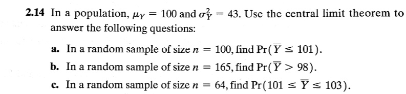2.14 In a population, ?Y = 100 and ?Y^2 = 43. Use the central limit theorem to answer the following questions:

a. In a random sample of size n = 100, find Pr(? ? 101).
b. In a random sample of size n = 165, find Pr(? > 98).
c. In a random sample of size n = 64, find Pr(101 ? ? ? 103).