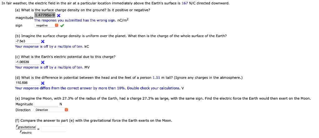 In fair weather, the electric field in the air at a particular location immediately above the Earth's surface is 167 N/C directed downward.

(a) What is the surface charge density on the ground? Is it positive or negative?
magnitude nC/m^2
sign

(b) Imagine the surface charge density is uniform over the planet. What then is the charge of the whole surface of the Earth?
kC

(c) What is the Earth's electric potential due to this charge?
MV

(d) What is the difference in potential between the head and the feet of a person 1.51 m tall? (Ignore any charges in the atmosphere.)
V

(e) Imagine the Moon, with 27.3% of the radius of the Earth, had a charge 27.3% as large, with the same sign. Find the electric force the Earth would then exert on the Moon.
Magnitude N
Direction

(f) Compare the answer to part (e) with the gravitational force the Earth exerts on the Moon.
Fgravitational / Felectric =
