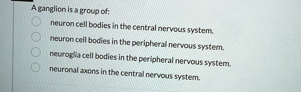 A ganglion is a group of:
neuron cell bodies in the central nervous system.
neuron cell bodies in the peripheral nervous system.
neuroglia cell bodies in the peripheral nervous system.
neuronal axons in the central nervous system.