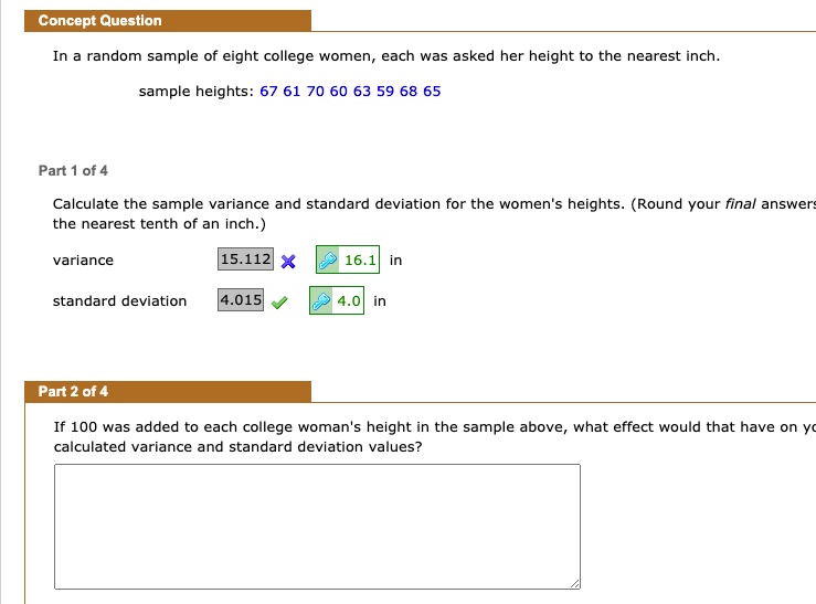 Concept Question
In a random sample of eight college women, each was asked her height to the nearest inch.
sample heights: 67 61 70 60 63 59 68 65
Part 1 of 4
Calculate the sample variance and standard deviation for the women's heights. (Round your final answers to the nearest tenth of an inch.)
variance 15.112 X 16.1 in
standard deviation 4.015 4.0 in
Part 2 of 4
If 100 was added to each college woman's height in the sample above, what effect would that have on your calculated variance and standard deviation values?