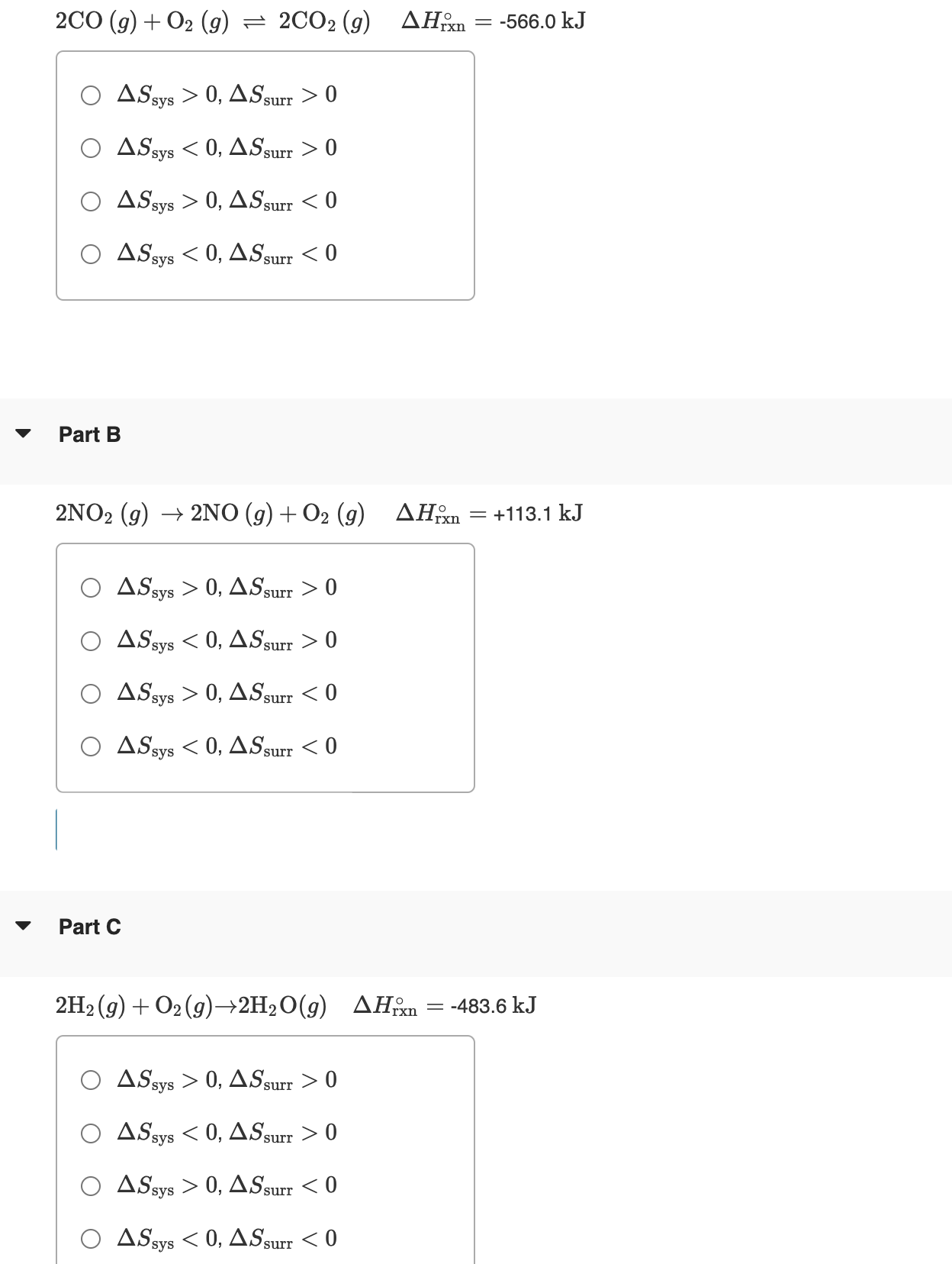 [
2 mathrmCO(g)+mathrmO2(g) ightleftharpoons 2 mathrmCO2(g) quad Delta Hmathrmrxn^circ=-566.0 mathrm kJ
]
( Delta Smathrmsys>0, Delta Smathrmsurr>0 )
( Delta S	ext sys <0, Delta S	ext surr >0 )
( Delta S	ext sys >0, Delta S	ext surr <0 )
( Delta S	ext sys <0, Delta S	ext surr <0 )

Part B
( 2 mathrmNO2(g) ightarrow 2 mathrmNO(g)+mathrmO2(g) quad Delta Hmathrmrxn^circ=+113.1 mathrm kJ )
( Delta Smathrmsys>0, Delta Smathrmsurr>0 )
( Delta S	ext sys <0, Delta S	ext surr >0 )
( Delta S	ext sys >0, Delta S	ext surr <0 )
( Delta S	ext sys <0, Delta S	ext surr <0 )

Part C
( 2 mathrmH2(g)+mathrmO2(g) ightarrow 2 mathrmH2 mathrmO(g) quad Delta Hmathrmrxn^circ=-483.6 mathrm kJ )
( Delta S	ext sys >0, Delta S	ext surr >0 )
( Delta S	ext sys <0, Delta S	ext surr >0 )
( Delta S	ext sys >0, Delta S	ext surr <0 )
( Delta S	ext sys <0, Delta S	ext surr <0 )