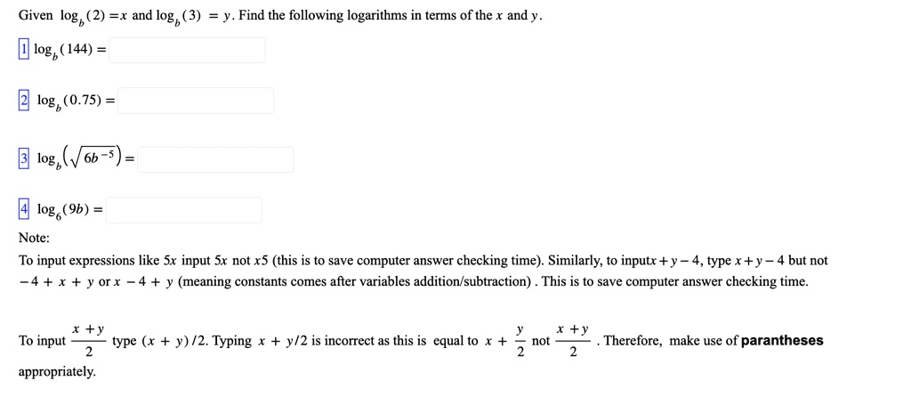 Given (2) = x and (3) = y. Find the following logarithms in terms of the x and y.
1 (144) =
2(0.75) =
3 (√(6b^-5)) =
4log6 (9b) =
Note:
To input expressions like 5x input 5x not x5 (this is to save computer answer checking time). Similarly, to input x + y - 4, type x + y - 4 but not
-4 + x + y or x - 4 + y (meaning constants comes after variables addition/subtraction). This is to save computer answer checking time.
To input (x + y)/(2) type (x + y)/2. Typing x + y/2 is incorrect as this is equal to x + (y)/(2) not (x + y)/(2). Therefore, make use of parentheses appropriately.