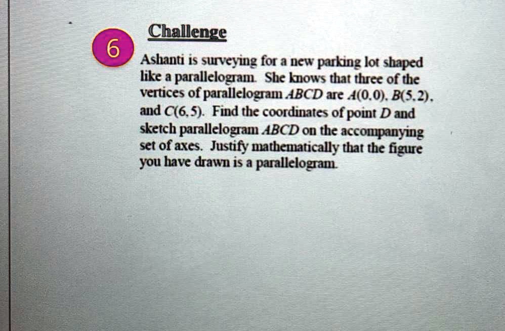 Challenge
Ashanti is surveying for a new parking lot shaped
like a parallelogram. She knows that three of the
vertices of parallelogram ABCD are A(0,0), B(5,2),
and C(6,5). Find the coordinates of point D and
sketch parallelogram ABCD on the accompanying
set of axes. Justify mathematically that the figure
you have drawn is a parallelogram.