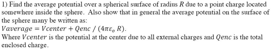 1) Find the average potential over a spherical surface of radius R due to a point charge located somewhere inside the sphere. Also show that in general the average potential on the surface of the sphere many be written as:
Vaverage = Vcenter + Qenc / (4??? R).
Where Vcenter is the potential at the center due to all external charges and Qenc is the total enclosed charge.