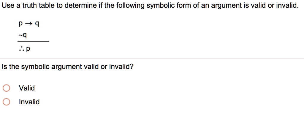 Use a truth table to determine if the following symbolic form of an argument is valid or invalid.

p ? q
 q
? p

Is the symbolic argument valid or invalid?
Valid
Invalid