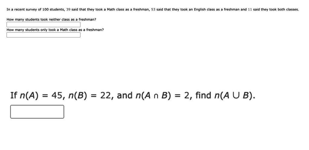 In a recent survey of 100 students, 39 said that they took a Math class as a freshman, 53 said that they took an English class as a freshman and 11 said they took both classes. 

How many students took neither class as a freshman? 

How many students only took a Math class as a freshman? 

If n(A) = 45, n(B) = 22, and n(A ? B) = 2, find n(A ? B).