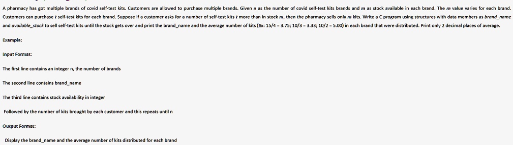 A pharmacy has got multiple brands of covid self-test kits. Customers are allowed to purchase multiple brands. Given n as the number of covid self-test kits brands and m as stock available in each brand. The m value varies for each brand.
Customers can purchase     self-test kits for each brand. Suppose if a customer asks for a number of self-test kits     more than in stock m, then the pharmacy sells only m kits. Write a C program using structures with data members as brandname
and availablestock to sell self-test kits until the stock gets over and print the brandname and the average number of kits (Ex: 15/4 = 3.75; 10/3 = 3.33; 10/2 = 5.00) in each brand that were distributed. Print only 2 decimal places of average.
Example:
Input Format:
The first line contains an integer n, the number of brands
The second line contains brandname
The third line contains stock availability in integer
Followed by the number of kits brought by each customer and this repeats until n
Output Format:
Display the brandname and the average number of kits distributed for each brand