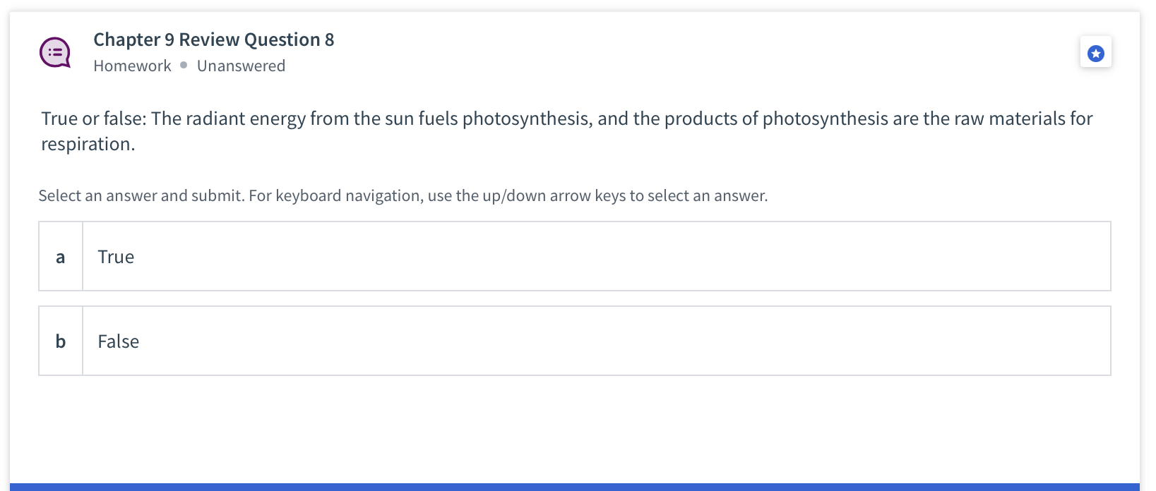 True or false: The radiant energy from the sun fuels photosynthesis, and the products of photosynthesis are the raw materials for respiration.

a True
b False