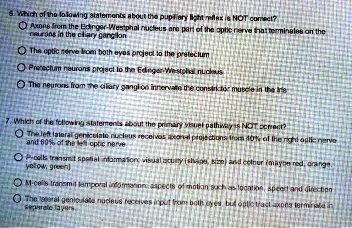 6. Which of the following statements about the pupillary light reflex is NOT correct?
Axons from the Edinger-Westphal nucleus are part of the optic nerve that terminates on the
neurons in the ciliary ganglion
The optic nerve from both eyes project to the pretectum
Pretectum neurons project to the Edinger-Westphal nucleus
The neurons from the ciliary ganglion innervate the constrictor muscle in the iris
7. Which of the following statements about the primary visual pathway is NOT correct?
The left lateral geniculate nucleus receives axonal projections from 40% of the right optic nerve
and 60% of the left optic nerve
P-cells transmit spatial information: visual acuity (shape, size) and colour (maybe red, orange,
yellow, green)
M-cells transmit temporal information: aspects of motion such as location, speed and direction
The lateral geniculate nucleus receives input from both eyes, but optic tract axons terminate in
separate layers.