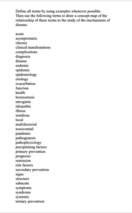 Define all terms by using examples whenever possible.
Then use the following terms to draw a concept map of the
relationship of these terms to the study of the mechanisms of
disease.

acute
asymptomatic
chronic
clinical manifestations
complications
diagnosis
disease
endemic
epidemic
epidemiology
etiology
exacerbation
function
health
homeostasis
iatrogenic
idiopathic
illness
insidious
local
multifactorial
nosocomial
pandemic
pathogenesis
pathophysiology
precipitating factors
primary prevention
prognosis
remission
risk factors
secondary prevention
signs
structure
subacute
symptoms
syndrome
systemic
tertiary prevention