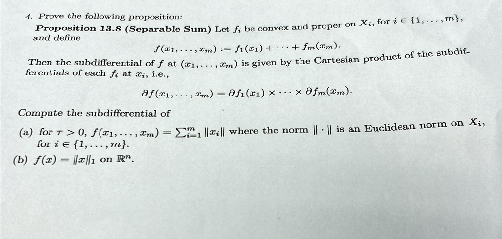 4. Prove the following proposition:
Proposition 13.8 (Separable Sum) Let fi be convex and proper on Xi, for i ∈{1,...,m},
and define
f(x1,...,xm) := f1(x1) + ... + fm(xm).
Then the subdifferential of f at (x1,...,xm) is given by the Cartesian product of the subdif-
ferentials of each fi at xi, i.e.,
∂ f(x1,...,xm) = ∂ f1(x1) × ... ×∂ fm(xm).
Compute the subdifferential of
(a) for τ > 0, f(x1,...,xm) = ∑i=1^m ||xi|| where the norm ||.|| is an Euclidean norm on Xi,
for i ∈{1,...,m}.
(b) f(x) = ||x||1 on ℝ^n.