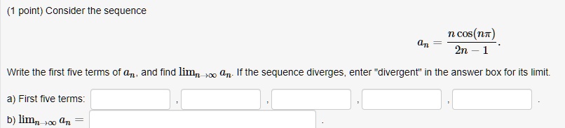 (1 point) Consider the sequence an = (n cos(nπ))/(2n - 1). Write the first five terms of an, and find limn →∞ an. If the sequence diverges, enter d̈ivergentïn the answer box for its limit.
a) First five terms:
b) limn →∞ an =