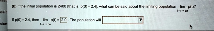 (b) If the initial population is 2400 [that is, p(0) = 2.4], what can be said about the limiting population lim p(t)? t ? +?
If p(0) = 2.4, then lim p(t) = 2.0. The population will