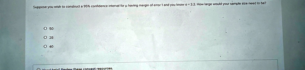 Suppose you wish to construct a 95% confidence interval for µ having margin of error 1 and you know ? = 3.2. How large would your sample size need to be?
? 50
? 28
? 40