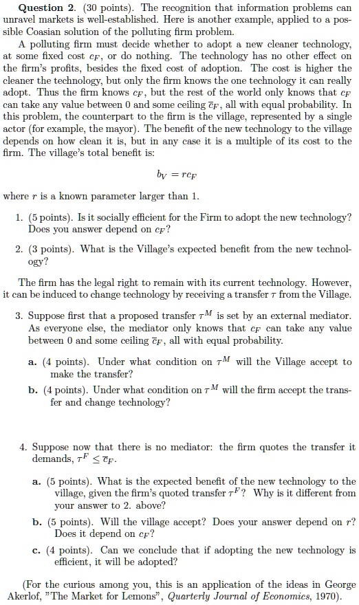 Question 2. (30 points). The recognition that information problems can unravel markets is well-established. Here is another example, applied to a possible Coasian solution of the polluting firm problem.
A polluting firm must decide whether to adopt a new cleaner technology, at some fixed cost cF, or do nothing. The technology has no other effect on the firm's profits, besides the fixed cost of adoption. The cost is higher the cleaner the technology, but only the firm knows the one technology it can really adopt. Thus the firm knows cF, but the rest of the world only knows that cF can take any value between 0 and some ceiling c?F, all with equal probability. In this problem, the counterpart to the firm is the village, represented by a single actor (for example, the mayor). The benefit of the new technology to the village depends on how clean it is, but in any case it is a multiple of its cost to the firm. The village's total benefit is:
bV = rcF
where r is a known parameter larger than 1.
1. (5 points). Is it socially efficient for the Firm to adopt the new technology? Does you answer depend on cF?
2. (3 points). What is the Village's expected benefit from the new technology?
The firm has the legal right to remain with its current technology. However, it can be induced to change technology by receiving a transfer ?? from the Village.
3. Suppose first that a proposed transfer ??M is set by an external mediator. As everyone else, the mediator only knows that cF can take any value between 0 and some ceiling c?F, all with equal probability.
a. (4 points). Under what condition on ??M will the Village accept to make the transfer?
b. (4 points). Under what condition on ??M will the firm accept the transfer and change technology?
4. Suppose now that there is no mediator: the firm quotes the transfer it demands, ??F ? ?cF.
a. (5 points). What is the expected benefit of the new technology to the village, given the firm's quoted transfer ??F? Why is it different from your answer to 2. above?
b. (5 points). Will the village accept? Does your answer depend on r? Does it depend on cF?
c. (4 points). Can we conclude that if adopting the new technology is efficient, it will be adopted?
(For the curious among you, this is an application of the ideas in George Akerlof, "The Market for Lemons", Quarterly Journal of Economics, 1970).