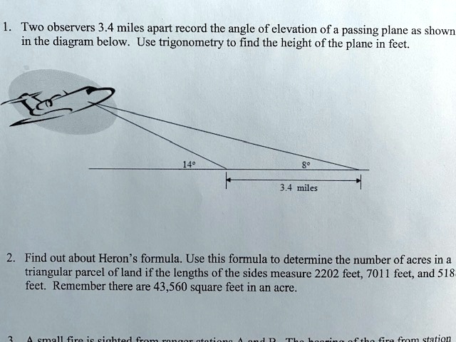 1. Two observers 3.4 miles apart record the angle of elevation of a passing plane as shown
in the diagram below. Use trigonometry to find the height of the plane in feet.
14°
8°
3.4 miles
2. Find out about Heron's formula. Use this formula to determine the number of acres in a
triangular parcel of land if the lengths of the sides measure 2202 feet, 7011 feet, and 518
feet. Remember there are 43,560 square feet in an acre.
3. A small fire is sighted from ranger stations A and B. The bearing of the fire from station