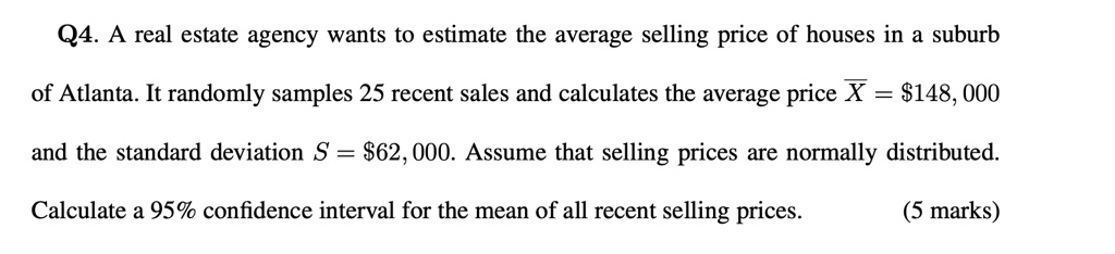 Q4. A real estate agency wants to estimate the average selling price of houses in a suburb of Atlanta. It randomly samples 25 recent sales and calculates the average price arX = 148,000 and the standard deviation S =62,000. Assume that selling prices are normally distributed. Calculate a 95% confidence interval for the mean of all recent selling prices.