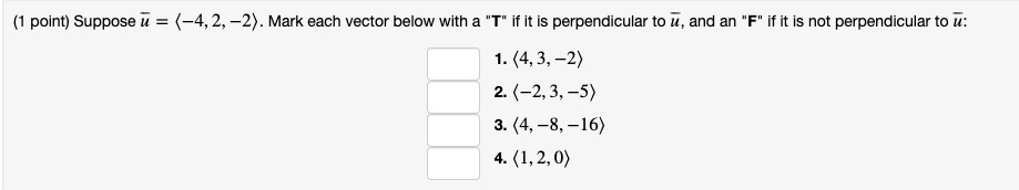 Suppose u = ?-4, 2, -2?. Mark each vector below with a "T" if it is perpendicular to u, and an "F" if it is not perpendicular to u:
1. ?4, 3, -2?
2. ?-2, 3, -5?
3. ?4, -8, -16?
4. ?1, 2, 0?
