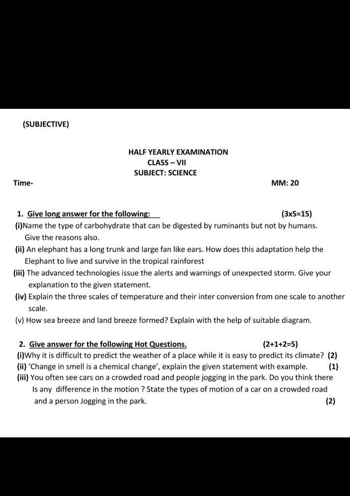 (SUBJECTIVE)
Time-
HALF YEARLY EXAMINATION
CLASS - VII
SUBJECT: SCIENCE
MM: 20
1. Give long answer for the following:
(3x5=15)
(i) Name the type of carbohydrate that can be digested by ruminants but not by humans.
Give the reasons also.
(ii) An elephant has a long trunk and large fan like ears. How does this adaptation help the
Elephant to live and survive in the tropical rainforest
(iii) The advanced technologies issue the alerts and warnings of unexpected storm. Give your
explanation to the given statement.
(iv) Explain the three scales of temperature and their inter conversion from one scale to another
scale.
(v) How sea breeze and land breeze formed? Explain with the help of suitable diagram.
2. Give answer for the following Hot Questions.
(2+1+2=5)
(1)
(i)Why it is difficult to predict the weather of a place while it is easy to predict its climate? (2)
(ii) 'Change in smell is a chemical change', explain the given statement with example.
(iii) You often see cars on a crowded road and people jogging in the park. Do you think there
Is any difference in the motion ? State the types of motion of a car on a crowded road
and a person Jogging in the park.
(2)