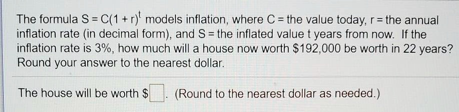 The formula S = C(1 + r)? models inflation, where C = the value today, r = the annual inflation rate (in decimal form), and S = the inflated value t years from now. If the inflation rate is 3%, how much will a house now worth $192,000 be worth in 22 years? Round your answer to the nearest dollar.

The house will be worth . (Round to the nearest dollar as needed.)