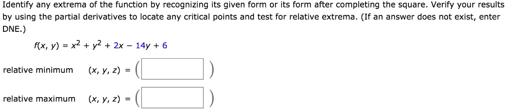 Identify any extrema of the function by recognizing its given form or its form after completing the square. Verify your results
by using the partial derivatives to locate any critical points and test for relative extrema. (If an answer does not exist, enter
DNE.)
f(x, y) = x^2 + y^2 + 2x - 14y + 6
relative minimum (x, y, z) =
relative maximum (x, y, z) =