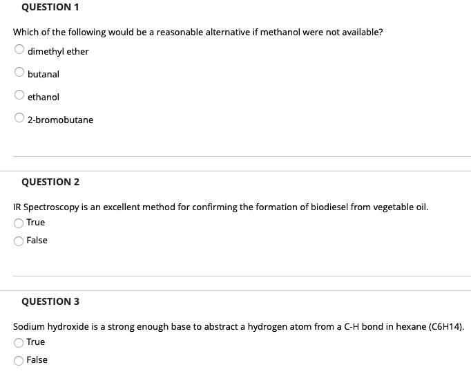 QUESTION 1
Which of the following would be a reasonable alternative if methanol were not available?
dimethyl ether
butanal
ethanol
2-bromobutane
QUESTION 2
IR Spectroscopy is an excellent method for confirming the formation of biodiesel from vegetable oil.
True
False
QUESTION 3
Sodium hydroxide is a strong enough base to abstract a hydrogen atom from a C-H bond in hexane (C6H14).
True
False