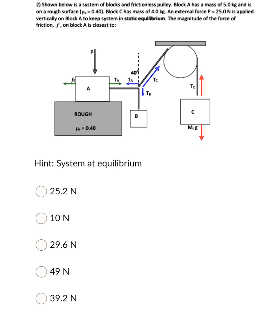 Shown below is a system of blocks and frictionless pulley. Block A has a mass of 5.0 kg and is on a rough surface (?s = 0.40). Block C has mass of 4.0 kg. An external force P = 25.0 N is applied vertically on Block A to keep system in static equilibrium. The magnitude of the force of friction, f, on block A is closest to:

Hint: System at equilibrium

25.2 N
10 N
29.6 N
49 N
39.2 N