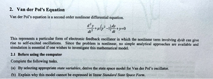 2. Van der Pol's Equation
Van der Pol's equation is a second order nonlinear differential equation.
(d^2y)/(dt^2) + μ(y^2 - 1)(dy)/(dt) + y = 0
This represents a particular form of electronic feedback oscillator in which the nonlinear term involving dy/dt can give
rise to self-excited oscillations. Since the problem is nonlinear, no simple analytical approaches are available and
simulation is essential if one wishes to investigate this mathematical model.
2.1 Before using the computer
Complete the following tasks.
(a) By selecting appropriate state variables, derive the state space model for Van der Pol's oscillator.
(b) Explain why this model cannot be expressed in linear Standard State Space Form.