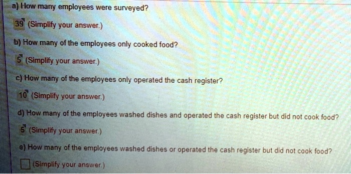 a) How many employees were surveyed?
39 (Simplify your answer.)
b) How many of the employees only cooked food?
5 (Simplify your answer.)
c) How many of the employees only operated the cash register?
10 (Simplify your answer.)
d) How many of the employees washed dishes and operated the cash register but did not cook food?
5 (Simplify your answer.)
e) How many of the employees washed dishes or operated the cash register but did not cook food?
(Simplify your answer.)