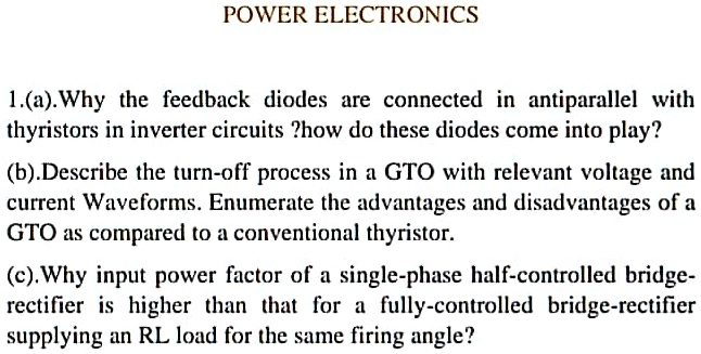 POWER ELECTRONICS
1.(a).Why the feedback diodes are connected in antiparallel with thyristors in inverter circuits ?how do these diodes come into play?
(b).Describe the turn-off process in a GTO with relevant voltage and current Waveforms. Enumerate the advantages and disadvantages of a GTO as compared to a conventional thyristor.
(c).Why input power factor of a single-phase half-controlled bridge-rectifier is higher than that for a fully-controlled bridge-rectifier supplying an RL load for the same firing angle?