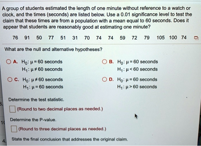 A group of students estimated the length of one minute without reference to a watch or clock, and the times (seconds) are listed below. Use a 0.01 significance level to test the claim that these times are from a population with a mean equal to 60 seconds. Does it appear that students are reasonably good at estimating one minute?

76 91 50 77 51 31 70 74 74 59 72 79 105 100 74

What are the null and alternative hypotheses?

A. H0: ? = 60 seconds
   H1: ? ? 60 seconds
B. H0: ? = 60 seconds
   H1: ? < 60 seconds
C. H0: ? ? 60 seconds
   H1: ? = 60 seconds
D. H0: ? = 60 seconds
   H1: ? > 60 seconds

Determine the test statistic.
(Round to two decimal places as needed.)

Determine the P-value.
(Round to three decimal places as needed.)

State the final conclusion that addresses the original claim.