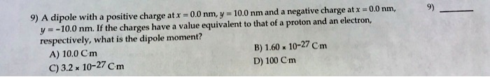 A dipole with a positive charge at x = 0.0 nm, y = 10.0 nm and a negative charge at x = 0.0 nm, y = -10.0 nm. If the charges have a value equivalent to that of a proton and an electron, respectively, what is the dipole moment?
A) 10.0 C·m
B) 1.60 × 10?²? C·m
C) 3.2 × 10?²? C·m
D) 100 C·m
