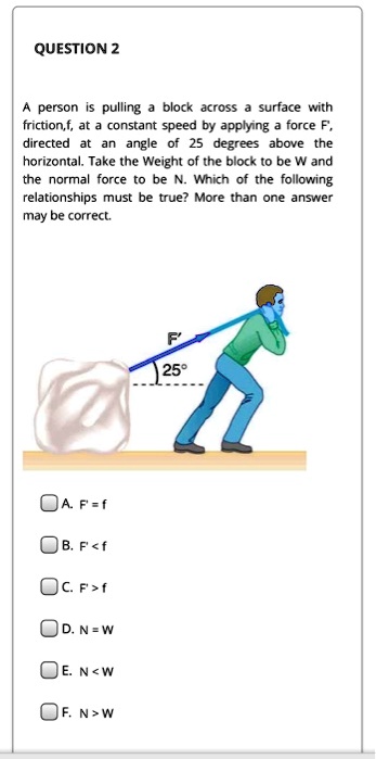 A person is pulling a block across a surface with friction,f, at a constant speed by applying a force F', directed at an angle of 25 degrees above the horizontal. Take the Weight of the block to be W and the normal force to be N. Which of the following relationships must be true? More than one answer may be correct.
A. F' = f
B. F' < f
C. F' > f
D. N = W
E. N < W
F. N > W