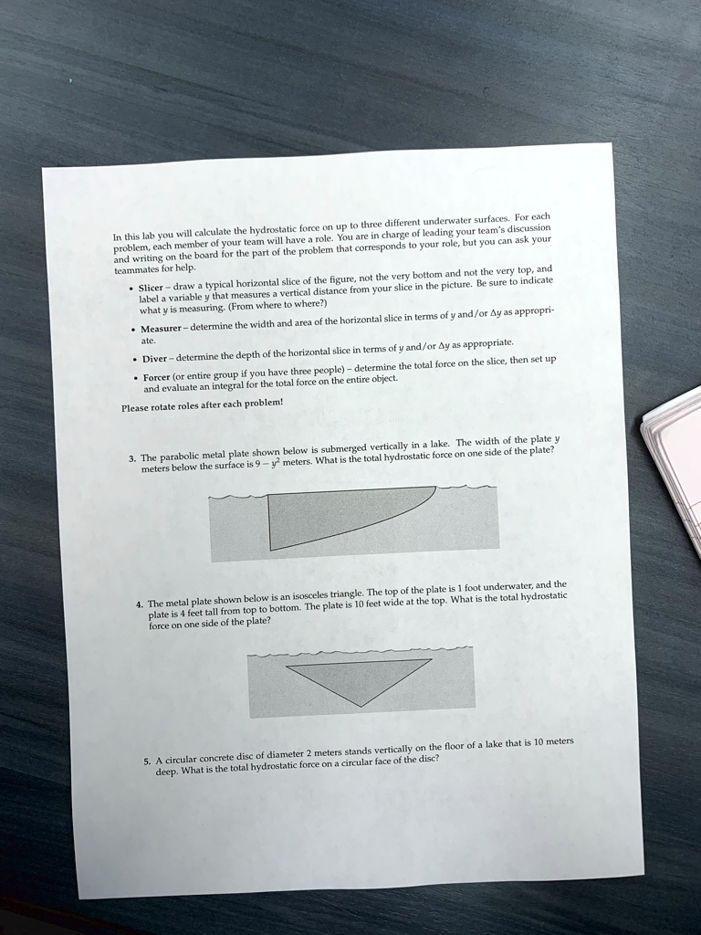 In this lab you will calculate the hydrostatic force on up to three different underwater surfaces. For each problem, each member of your team will have a role. You are in charge of leading your team's discussion and writing on the board for the part of the problem that corresponds to your role, but you can ask your teammates for help.
Slicer - draw a typical horizontal slice of the figure, not the very bottom and not the very top, and label a variable y that measures a vertical distance from your slice in the picture. Be sure to indicate what y is measuring. (From where to where?)
Measurer - determine the width and area of the horizontal slice in terms of y and/or Δy as appropriate.
Diver - determine the depth of the horizontal slice in terms of y and/or Δy as appropriate.
Forcer (or entire group if you have three people) - determine the total force on the slice, then set up and evaluate an integral for the total force on the entire object.
Please rotate roles after each problem!
3. The parabolic metal plate shown below is submerged vertically in a lake. The width of the plate y meters below the surface is 9y^2 meters. What is the total hydrostatic force on one side of the plate?
4. The metal plate shown below is an isosceles triangle. The top of the plate is 1 foot underwater, and the plate is 4 feet tall from top to bottom. The plate is 10 feet wide at the top. What is the total hydrostatic force on one side of the plate?
5. A circular concrete disc of diameter 2 meters stands vertically on the floor of a lake that is 10 meters deep. What is the total hydrostatic force on a circular face of the disc?