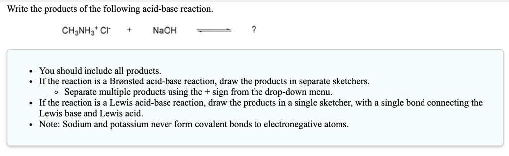 Write the products of the following acid-base reaction.

CH3NH3+ Cl- + NaOH ? ?

• You should include all products.
• If the reaction is a Br nsted acid-base reaction, draw the products in separate sketchers.
  ? Separate multiple products using the + sign from the drop-down menu.
• If the reaction is a Lewis acid-base reaction, draw the products in a single sketcher, with a single bond connecting the Lewis base and Lewis acid.
• Note: Sodium and potassium never form covalent bonds to electronegative atoms.