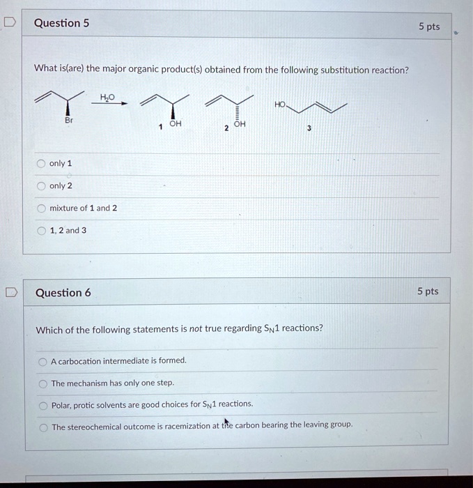 Question 5
What is(are) the major organic product(s) obtained from the following substitution reaction?
only 1
only 2
mixture of 1 and 2
1, 2 and 3

Question 6
Which of the following statements is not true regarding SN1 reactions?
A carbocation intermediate is formed.
The mechanism has only one step.
Polar, protic solvents are good choices for SN1 reactions.
The stereochemical outcome is racemization at the carbon bearing the leaving group.