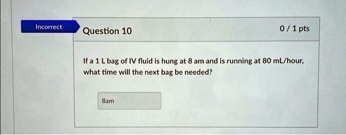 Incorrect
Question 10
0 / 1 pts
If a 1 L bag of IV fluid is hung at 8 am and is running at 80 mL/hour,
what time will the next bag be needed?
8am