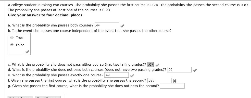 A college student is taking two courses. The probability she passes the first course is 0.74. The probability she passes the second course is 0.63. The probability she passes at least one of the courses is 0.93.
Give your answer to four decimal places.

a. What is the probability she passes both courses? .44
b. Is the event she passes one course independent of the event that she passes the other course?
True
False

c. What is the probability she does not pass either course (has two failing grades)? .07
d. What is the probability she does not pass both courses (does not have two passing grades)? .56
e. What is the probability she passes exactly one course? .49
f. Given she passes the first course, what is the probability she passes the second? .595
g. Given she passes the first course, what is the probability she does not pass the second?