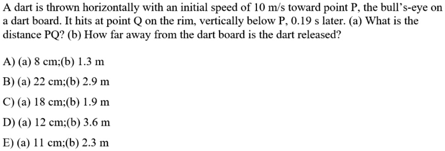 A dart is thrown horizontally with an initial speed of 10 m/s toward point P, the bull's-eye on
a dart board. It hits at point Q on the rim, vertically below P, 0.19 s later. (a) What is the
distance PQ? (b) How far away from the dart board is the dart released?
A) (a) 8 cm;(b) 1.3 m
B) (a) 22 cm;(b) 2.9 m
C) (a) 18 cm;(b) 1.9 m
D) (a) 12 cm;(b) 3.6 m
E) (a) 11 cm;(b) 2.3 m