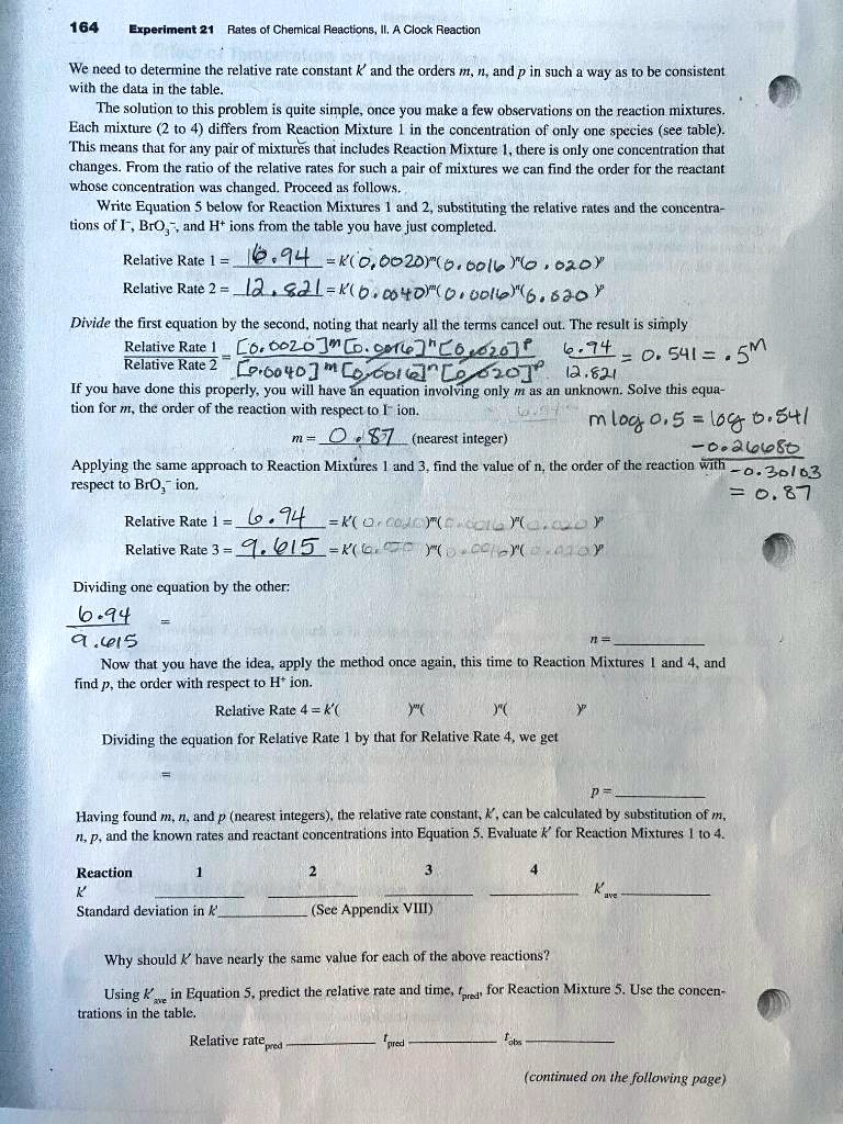 Experiment 21 Rates of Chemical Reactions, II. A Clock Reaction We need to determine the relative rate constant k' and the orders m, n, and p in such a way as to be consistent with the data in the table. The solution to this problem is quite simple, once you make a few observations on the reaction mixtures. Each mixture (2 to 4) differs from Reaction Mixture 1 in the concentration of only one species (see table). This means that for any pair of mixtures that includes Reaction Mixture 1, there is only one concentration that changes. From the ratio of the relative rates for such a pair of mixtures we can find the order for the reactant whose concentration was changed. Proceed as follows. Write Equation 5 below for Reaction Mixtures 1 and 2, substituting the relative rates and the concentrations of I-, BrO3-, and H+ ions from the table you have just completed. Relative Rate 1 = 6.94 = k'(0.0020)^m(0.0016)^n(0.020)^p Relative Rate 2 = 12.821 = k'(0.0040)^m(0.0016)^n(0.020)^p Divide the first equation by the second, noting that nearly all the terms cancel out. The result is simply Relative Rate 1 [0.0020]^m[0.0016]^n[0.020]^p 6.94 —————- = —————————————————- = ——— = 0.541 = .5^m Relative Rate 2 [0.0040]^m[0.0016]^n[0.020]^p 12.821 If you have done this properly, you will have an equation involving only m as an unknown. Solve this equation for m, the order of the reaction with respect to I- ion. m = 0.87 (nearest integer) m log 0.5 = log 0.541 -0.26680 —————– = 0.87 -0.30103 Applying the same approach to Reaction Mixtures 1 and 3, find the value of n, the order of the reaction with respect to BrO3- ion. Relative Rate 1 = 6.94 = k'(0.0020)^m(0.0016)^n(0.020)^p Relative Rate 3 = 9.615 = k'(0.0020)^m(0.0016)^n(0.020)^p Dividing one equation by the other: 6.94 ——– = n = 9.615 Now that you have the idea, apply the method once again, this time to Reaction Mixtures 1 and 4, and find p, the order with respect to H+ ion. Relative Rate 4 = k'( )^m( )^n( )^p Dividing the equation for Relative Rate 1 by that for Relative Rate 4, we get p = Having found m, n, and p (nearest integers), the relative rate constant, k', can be calculated by substitution of m, n, p, and the known rates and reactant concentrations into Equation 5. Evaluate k' for Reaction Mixtures 1 to 4. Reaction 1 2 3 4 k' k' ave Standard deviation in k' (See Appendix VIII) Why should k' have nearly the same value for each of the above reactions? Using k' ave in Equation 5, predict the relative rate and time, tpred, for Reaction Mixture 5. Use the concentrations in the table. Relative rate pred tpred tobs