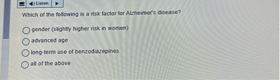 Which of the following is a risk factor for Alzheimer's disease?

gender (slightly higher risk in women)
advanced age
long-term use of benzodiazepines
all of the above