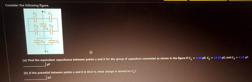Consider the following figure.

(a) Find the equivalent capacitance between points a and b for the group of capacitors connected as shown in the figure if C1 = 6.00 ?F, C2 = 13.00 ?F, and C3 = 6.00 ?F.
?F

(b) If the potential between points a and b is 60.0 V, what charge is stored on C3?
?C