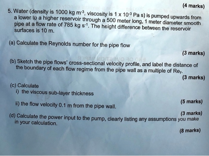 5. Water (density is 1000 kg m?³, viscosity is 1 x 10?³ Pa s) is pumped upwards from a lower to a higher reservoir through a 500 meter long, 1 meter diameter smooth pipe at a flow rate of 785 kg s?¹. The height difference between the reservoir surfaces is 10 m.

(a) Calculate the Reynolds number for the pipe flow

(b) Sketch the pipe flows' cross-sectional velocity profile, and label the distance of the boundary of each flow regime from the pipe wall as a multiple of Rey.

(c) Calculate
i) the viscous sub-layer thickness

ii) the flow velocity 0.1 m from the pipe wall.

(d) Calculate the power input to the pump, clearly listing any assumptions you make in your calculation.