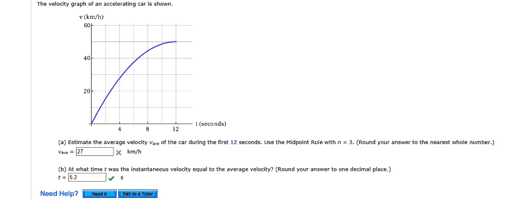 The velocity graph of an accelerating car is shown.
v (km/h)
60-
40
20
4
8
t (seconds)
12
(a) Estimate the average velocity Vave of the car during the first 12 seconds. Use the Midpoint Rule with n = 3. (Round your answer to the nearest whole number.)
Vave = 27 km/h
(b) At what time t was the instantaneous velocity equal to the average velocity? (Round your answer to one decimal place.)
t = 5.2 s