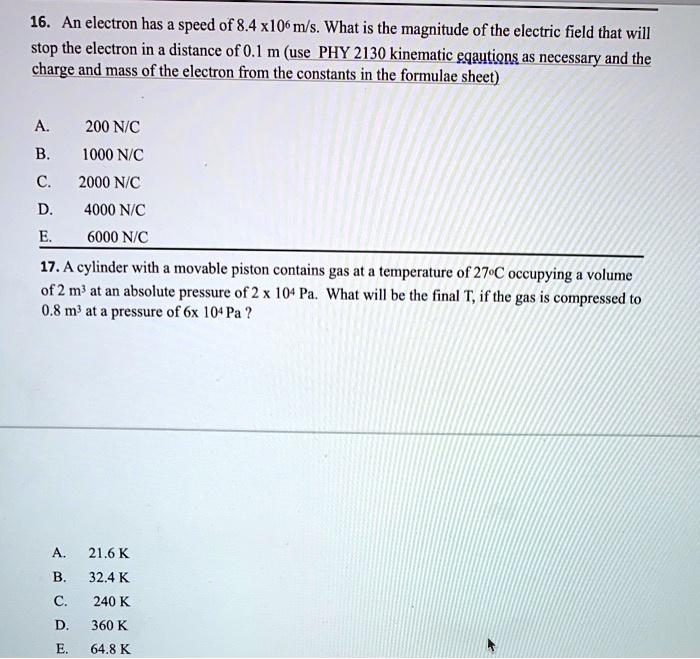 16. An electron has a speed of 8.4 x10^6 m/s. What is the magnitude of the electric field that will
stop the electron in a distance of 0.1 m (use PHY 2130 kinematic equations as necessary and the
charge and mass of the electron from the constants in the formulae sheet)
A.
200 N/C
B.
1000 N/C
C.
2000 N/C
D.
4000 N/C
E.
6000 N/C
17. A cylinder with a movable piston contains gas at a temperature of 27^∘C occupying a volume
of 2 m^3 at an absolute pressure of 2 x 10^4 Pa. What will be the final T, if the gas is compressed to
0.8 m^3 at a pressure of 6x 10^4 Pa?
A.
21.6 K
B.
32.4 K
C.
240 K
D. 360 K
E.
64.8 K