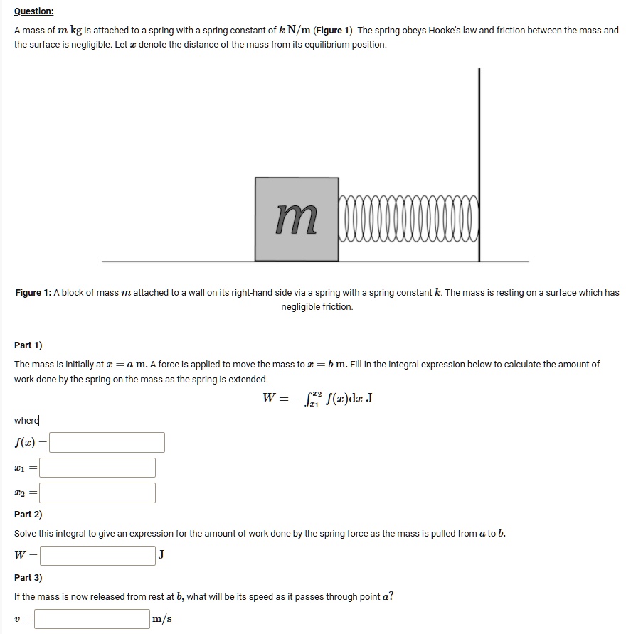 Question:
A mass of m kg is attached to a spring with a spring constant of k N/m (Figure 1). The spring obeys Hooke's law and friction between the mass and
the surface is negligible. Let x denote the distance of the mass from its equilibrium position.
m
Figure 1: A block of mass m attached to a wall on its right-hand side via a spring with a spring constant k. The mass is resting on a surface which has
negligible friction.
Part 1)
The mass is initially at x = a m. A force is applied to move the mass to x = b m. Fill in the integral expression below to calculate the amount of
work done by the spring on the mass as the spring is extended.
W = ∫x1^x2 f(x)dx J
where
f(x) =
x1 =
x2 =
Part 2)
Solve this integral to give an expression for the amount of work done by the spring force as the mass is pulled from a to b.
W = J
Part 3)
If the mass is now released from rest at b, what will be its speed as it passes through point a?
v = m/s
