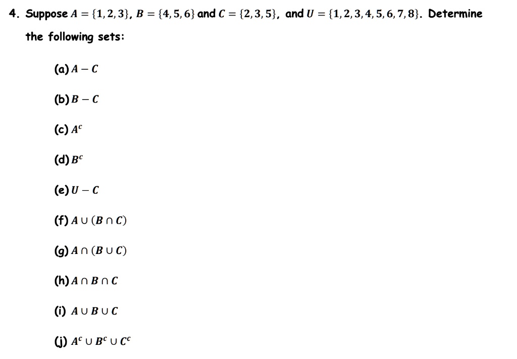 4. Suppose A = 1, 2, 3, B = 4, 5, 6 and C = 2, 3, 5, and U = 1, 2, 3, 4, 5, 6, 7, 8. Determine the following sets:

(a) A - C
(b) B - C
(c) Ac
(d) Bc
(e) U - C
(f) A ? (B ? C)
(g) A ? (B ? C)
(h) A ? B ? C
(i) A ? B ? C
(j) Ac ? Bc ? Cc