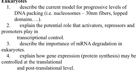 Eukaryotes
1. describe the current model for progressive levels of DNA packing (i.e. nucleosomes – 30nm fibers, looped domains….).
2. explain the potential role that activators, repressors and promoters play in transcriptional control.
3. describe the importance of mRNA degradation in eukaryotes.
4. explain how gene expression (protein synthesis) may be controlled at the translational and post-translational level.